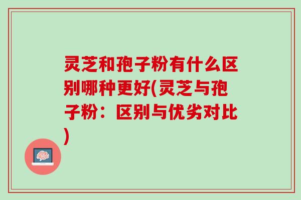灵芝和孢子粉有什么区别哪种更好(灵芝与孢子粉：区别与优劣对比)