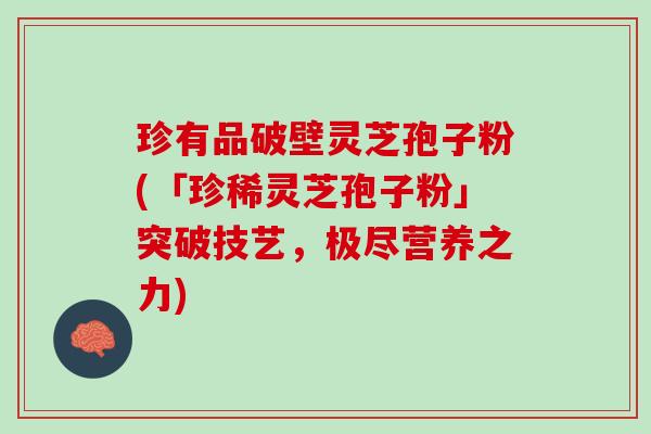 珍有品破壁灵芝孢子粉(「珍稀灵芝孢子粉」突破技艺，极尽营养之力)
