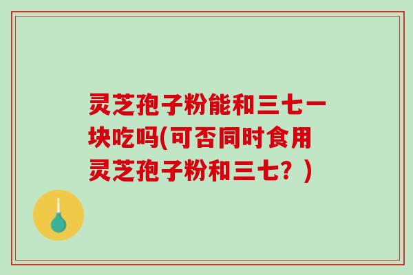 灵芝孢子粉能和三七一块吃吗(可否同时食用灵芝孢子粉和三七？)
