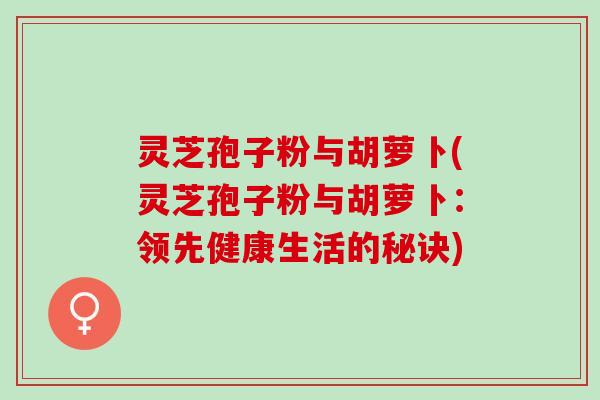 灵芝孢子粉与胡萝卜(灵芝孢子粉与胡萝卜：领先健康生活的秘诀)