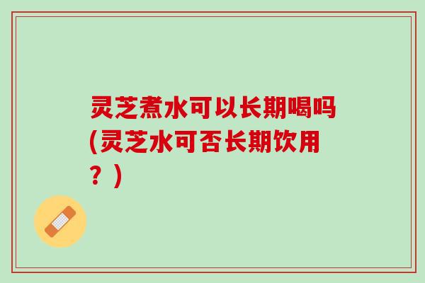 灵芝煮水可以长期喝吗(灵芝水可否长期饮用？)