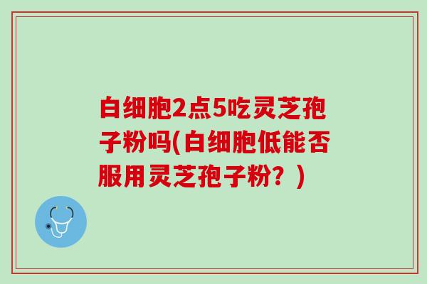 2点5吃灵芝孢子粉吗(低能否服用灵芝孢子粉?) 2点5吃灵芝孢子粉吗(低能否服用灵芝孢子粉?)