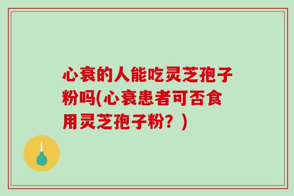 心衰的人能吃灵芝孢子粉吗(心衰患者可否食用灵芝孢子粉？)