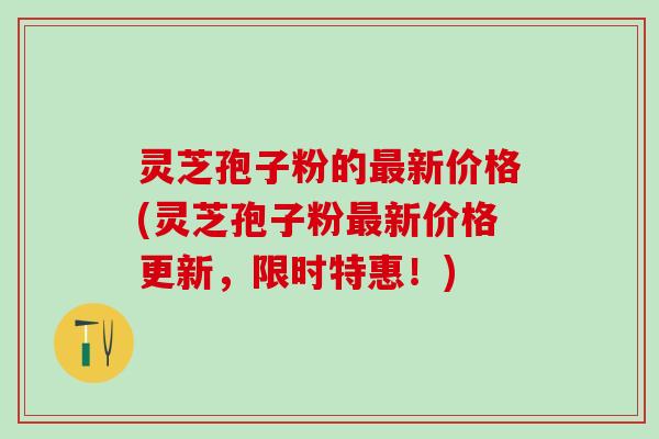灵芝孢子粉的新价格(灵芝孢子粉新价格更新,限时特惠!) 灵芝孢子粉的新价格(灵芝孢子粉新价格更新,限时特惠!)