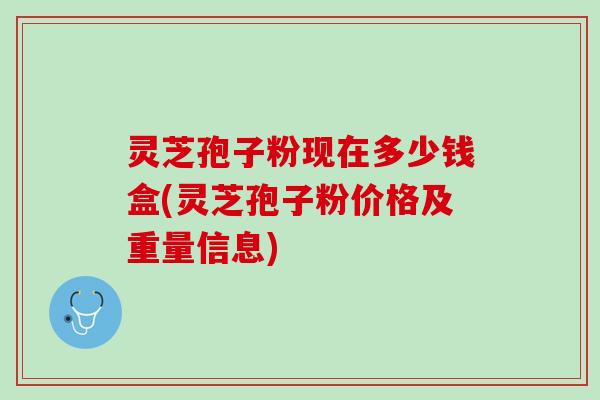 灵芝孢子粉现在多少钱盒(灵芝孢子粉价格及重量信息)