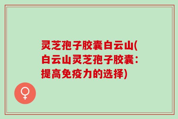 灵芝孢子胶囊白云山(白云山灵芝孢子胶囊：提高免疫力的选择)