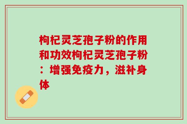 枸杞灵芝孢子粉的作用和功效枸杞灵芝孢子粉：增强免疫力，滋补身体