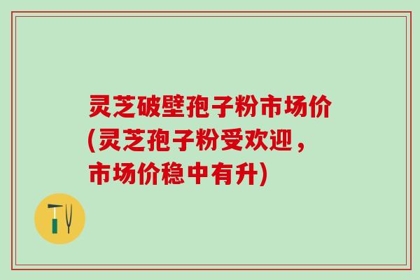 灵芝破壁孢子粉市场价(灵芝孢子粉受欢迎，市场价稳中有升)