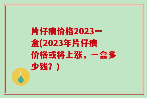 片仔癀价格2023一盒(2023年片仔癀价格或将上涨，一盒多少钱？)