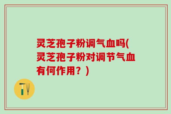 灵芝孢子粉调气血吗(灵芝孢子粉对调节气血有何作用？)