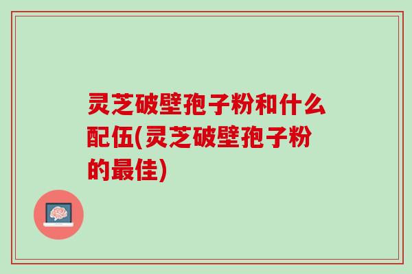 灵芝破壁孢子粉和什么配伍(灵芝破壁孢子粉的最佳)