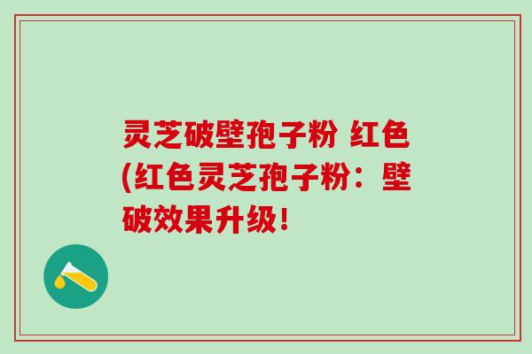 灵芝破壁孢子粉 红色(红色灵芝孢子粉:壁破效果升级! 灵芝破壁孢子粉 红色(红色灵芝孢子粉:壁破效果升级!