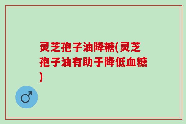 灵芝孢子油降糖(灵芝孢子油有助于降低血糖)