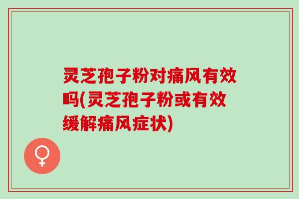 灵芝孢子粉对痛风有效吗(灵芝孢子粉或有效缓解痛风症状)