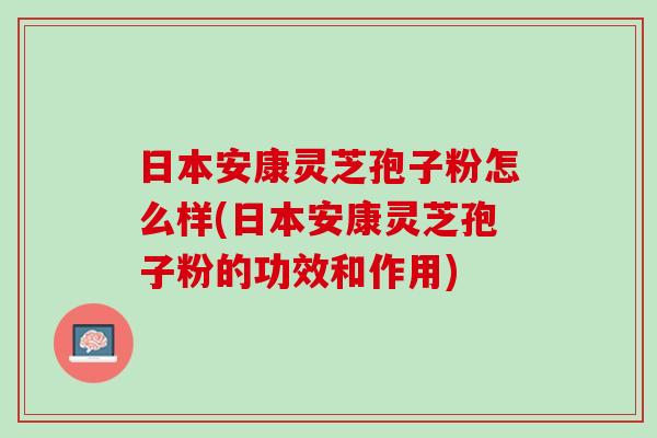 日本安康灵芝孢子粉怎么样(日本安康灵芝孢子粉的功效和作用)