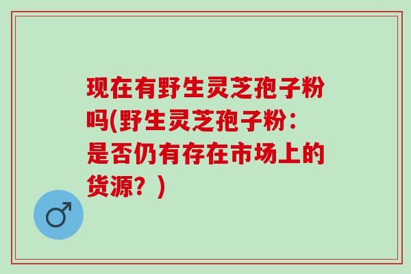 现在有野生灵芝孢子粉吗(野生灵芝孢子粉：是否仍有存在市场上的货源？)