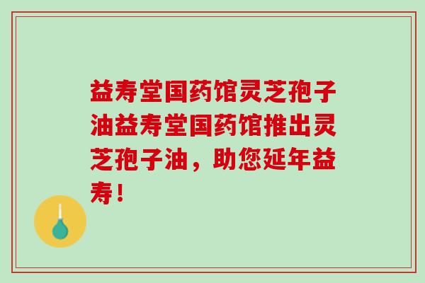 益寿堂国药馆灵芝孢子油益寿堂国药馆推出灵芝孢子油，助您延年益寿！