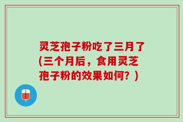 灵芝孢子粉吃了三月了(三个月后，食用灵芝孢子粉的效果如何？)