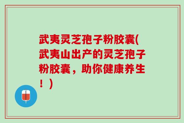 武夷灵芝孢子粉胶囊(武夷山出产的灵芝孢子粉胶囊，助你健康养生！)