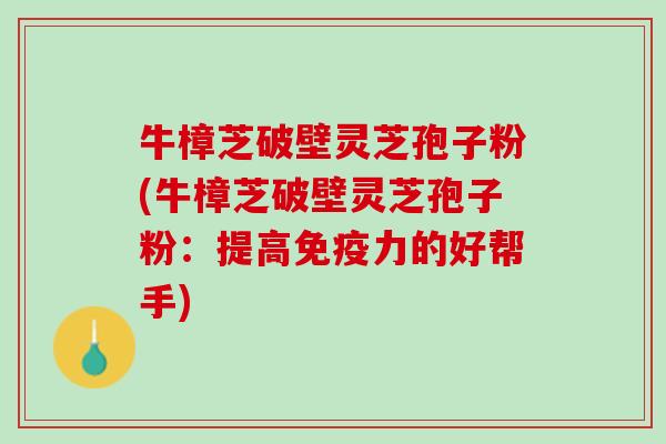 牛樟芝破壁灵芝孢子粉(牛樟芝破壁灵芝孢子粉：提高免疫力的好帮手)
