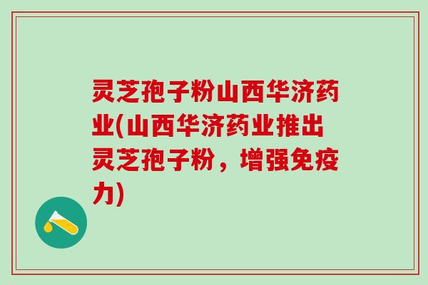 灵芝孢子粉山西华济药业(山西华济药业推出灵芝孢子粉，增强免疫力)