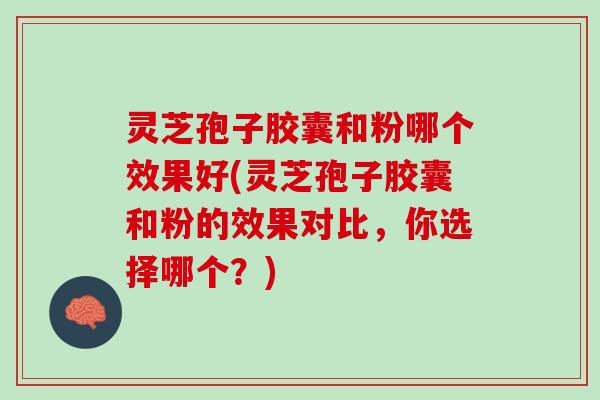 灵芝孢子胶囊和粉哪个效果好(灵芝孢子胶囊和粉的效果对比，你选择哪个？)