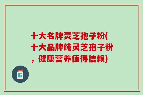 十大名牌灵芝孢子粉(十大品牌纯灵芝孢子粉，健康营养值得信赖)