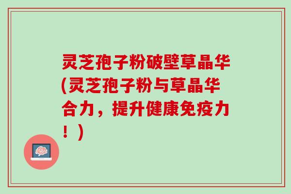 灵芝孢子粉破壁草晶华(灵芝孢子粉与草晶华合力，提升健康免疫力！)