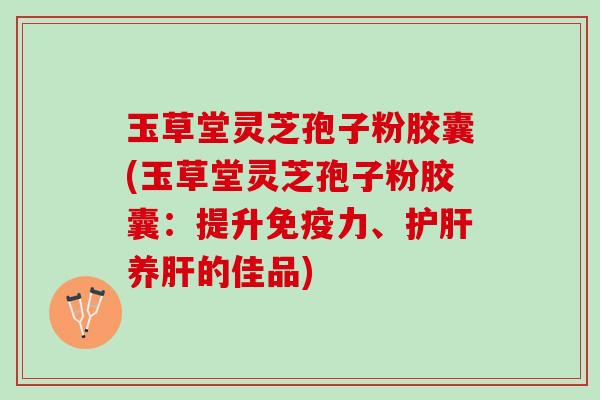 玉草堂灵芝孢子粉胶囊(玉草堂灵芝孢子粉胶囊：提升免疫力、护肝养肝的佳品)