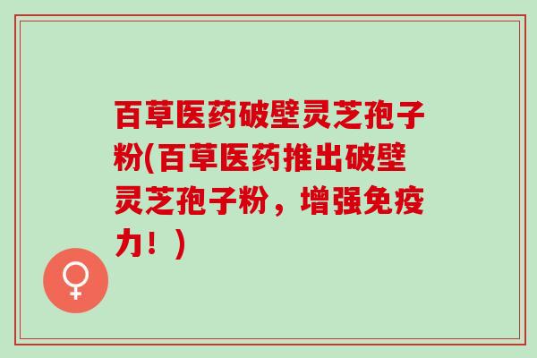 百草医药破壁灵芝孢子粉(百草医药推出破壁灵芝孢子粉，增强免疫力！)