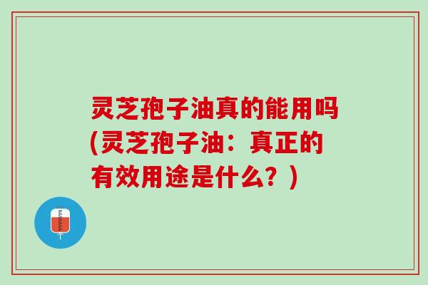 灵芝孢子油真的能用吗(灵芝孢子油：真正的有效用途是什么？)