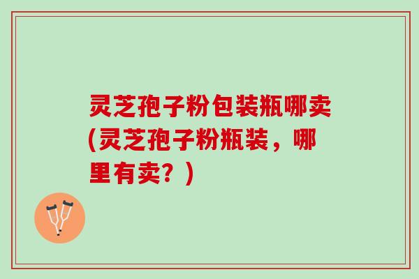 灵芝孢子粉包装瓶哪卖(灵芝孢子粉瓶装，哪里有卖？)