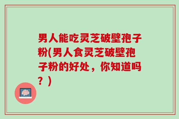 男人能吃灵芝破壁孢子粉(男人食灵芝破壁孢子粉的好处，你知道吗？)