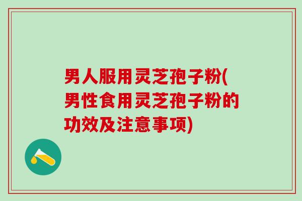 男人服用灵芝孢子粉(男性食用灵芝孢子粉的功效及注意事项)