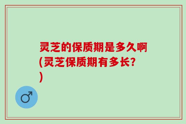 灵芝的保质期是多久啊(灵芝保质期有多长？)