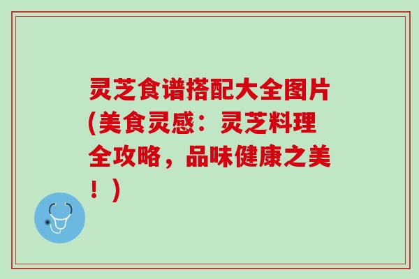 灵芝食谱搭配大全图片(美食灵感：灵芝料理全攻略，品味健康之美！)