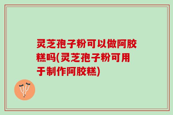 灵芝孢子粉可以做阿胶糕吗(灵芝孢子粉可用于制作阿胶糕)