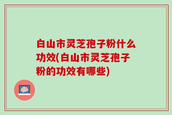 白山市灵芝孢子粉什么功效(白山市灵芝孢子粉的功效有哪些)