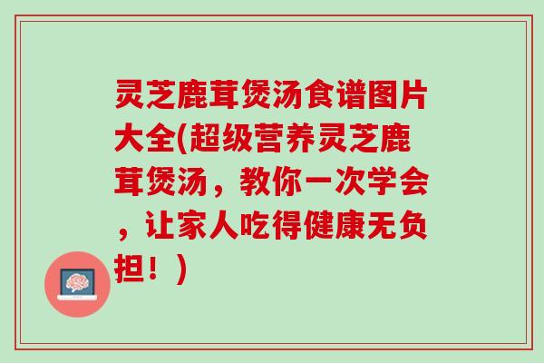 灵芝鹿茸煲汤食谱图片大全(超级营养灵芝鹿茸煲汤，教你一次学会，让家人吃得健康无负担！)