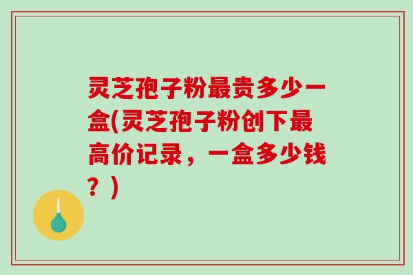 灵芝孢子粉最贵多少一盒(灵芝孢子粉创下最高价记录，一盒多少钱？)