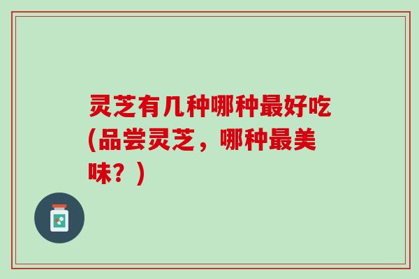 灵芝有几种哪种最好吃(品尝灵芝，哪种最美味？)