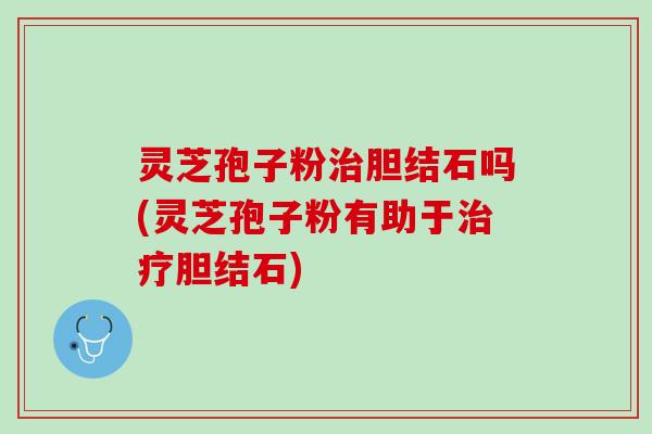 灵芝孢子粉胆结石吗(灵芝孢子粉有助于胆结石) 灵芝孢子粉胆结石吗(灵芝孢子粉有助于胆结石)