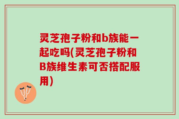 灵芝孢子粉和b族能一起吃吗(灵芝孢子粉和B族维生素可否搭配服用)
