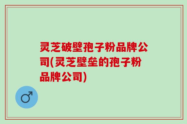 灵芝破壁孢子粉品牌公司(灵芝壁垒的孢子粉品牌公司)
