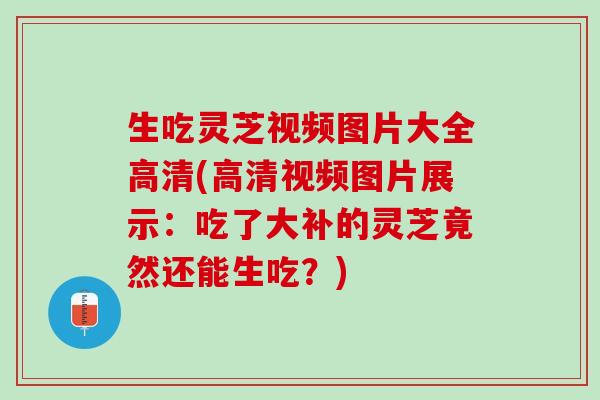 生吃灵芝视频图片大全高清(高清视频图片展示：吃了大补的灵芝竟然还能生吃？)