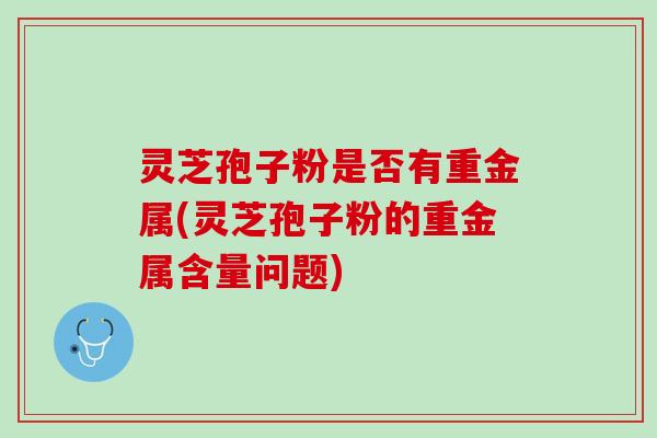 灵芝孢子粉是否有重金属(灵芝孢子粉的重金属含量问题)
