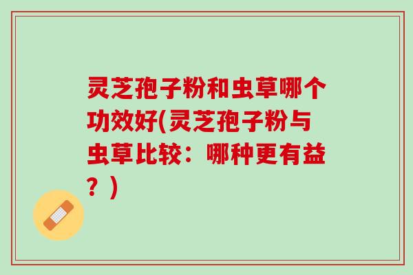 灵芝孢子粉和虫草哪个功效好(灵芝孢子粉与虫草比较：哪种更有益？)