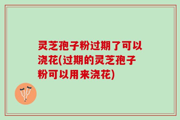 灵芝孢子粉过期了可以浇花(过期的灵芝孢子粉可以用来浇花)