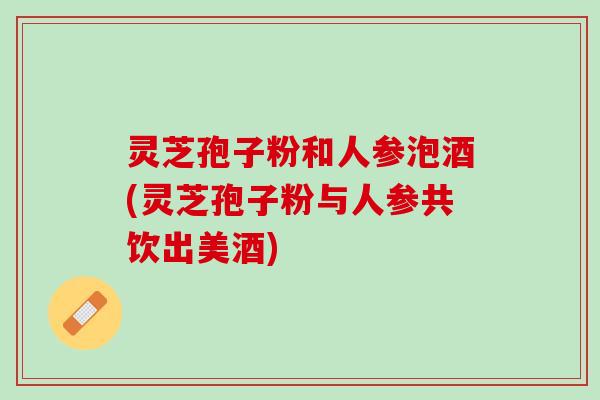 灵芝孢子粉和人参泡酒(灵芝孢子粉与人参共饮出美酒)