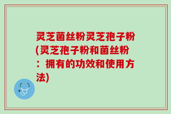灵芝菌丝粉灵芝孢子粉(灵芝孢子粉和菌丝粉:拥有的功效和使用方法) 灵芝菌丝粉灵芝孢子粉(灵芝孢子粉和菌丝粉:拥有的功效和使用方法)
